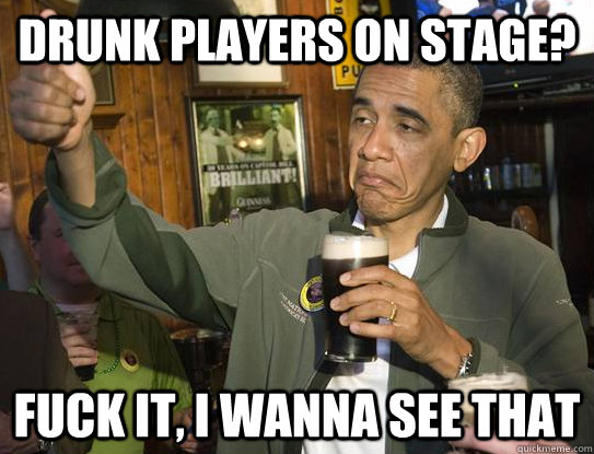 Drunk players on stage? Fuck it, I wanna see that  Upvoting Obama