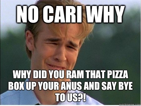 No CARI WHY Why did you ram that pizza box up your anus and say bye to us?!  1990s Problems