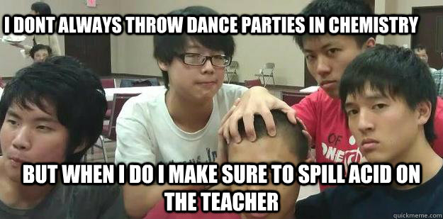 but when i do i make sure to spill acid on the teacher I DONT ALWAYS THROW DANCE PARTIES IN CHEMISTRY   