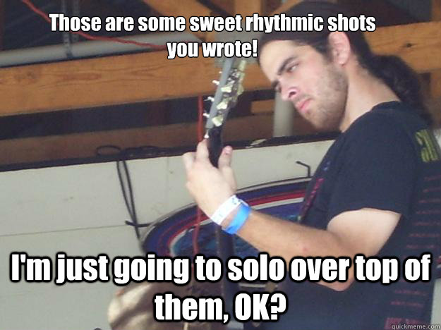 Those are some sweet rhythmic shots you wrote! I'm just going to solo over top of them, OK?  Scumbag Guitarist