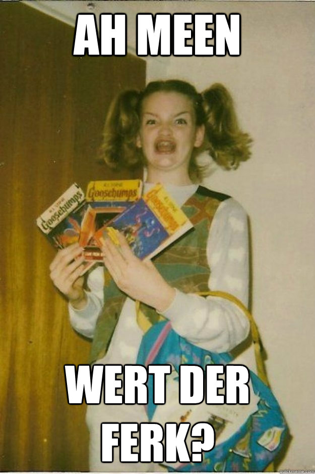 ah meen wert der ferk?   goosebumps girl