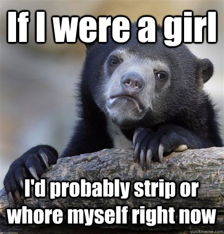 If I were a girl I'd probably strip or whore myself right now  Confession Bear