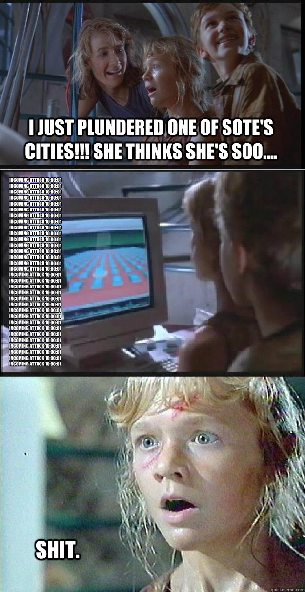 I just plundered one of Sote's cities!!! She thinks she's soo.... Incoming Attack 10:00:01
Incoming Attack 10:00:01
Incoming Attack 10:00:01
Incoming Attack 10:00:01
Incoming Attack 10:00:01
Incoming Attack 10:00:01
Incoming Attack 10:00:01
Incoming Attac  Jurassic Park Lex