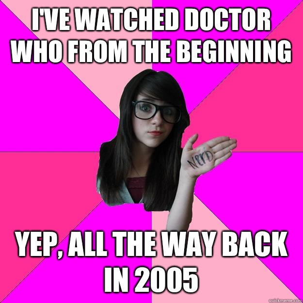 I've watched Doctor Who from the beginning Yep, all the way back in 2005  Idiot Nerd Girl