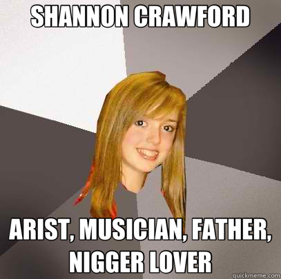 SHANNON CRAWFORD ARIST, MUSICIAN, FATHER, NIGGER LOVER  Musically Oblivious 8th Grader