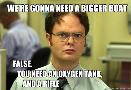 we're gonna need a bigger boat FALSE.  
   YOU NEED an oxygen tank,
       and a rifle - we're gonna need a bigger boat FALSE.  
   YOU NEED an oxygen tank,
       and a rifle  Schrute