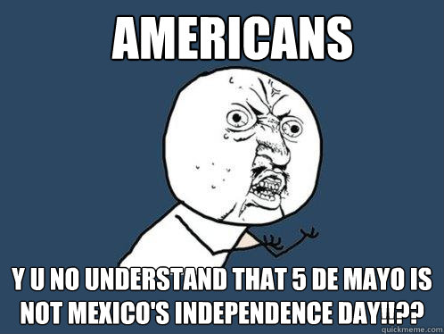 aMERICANS Y U NO UNDERSTAND THAT 5 DE MAYO IS NOT MEXICO'S INDEPENDENCE DAY!!??  Y U No