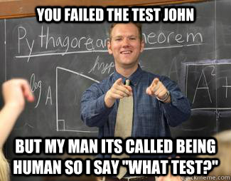 you failed the test John but my man its called being human so i say 