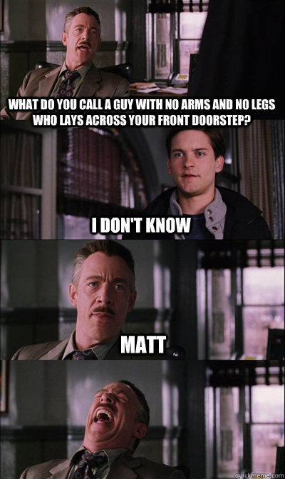 what do you call a guy with no arms and no legs who lays across your front doorstep? I don't know matt  - what do you call a guy with no arms and no legs who lays across your front doorstep? I don't know matt   JJ Jameson