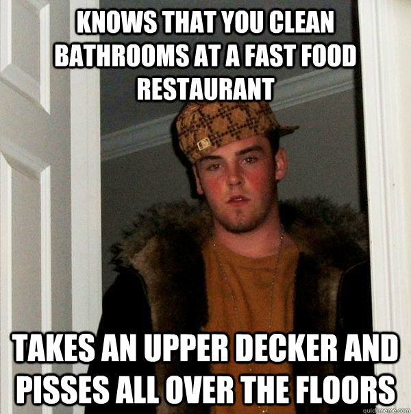 Knows that you clean bathrooms at a fast food restaurant  takes an upper decker and pisses all over the floors - Knows that you clean bathrooms at a fast food restaurant  takes an upper decker and pisses all over the floors  Scumbag Steve