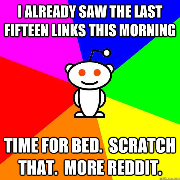 I already saw the last fifteen links this morning time for bed.  Scratch that.  More reddit.  Reddit Alien