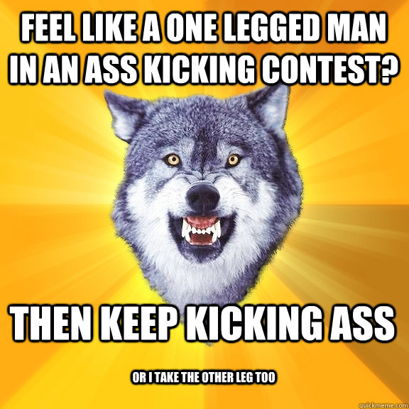 feel like a one legged man in an ass kicking contest? then keep kicking ass or i take the other leg too  Courage Wolf