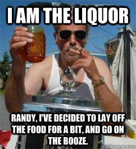 I AM THE LIQUOR   Randy, I've decided to lay off the food for a bit, and go on the booze. - I AM THE LIQUOR   Randy, I've decided to lay off the food for a bit, and go on the booze.  Jim Lahey