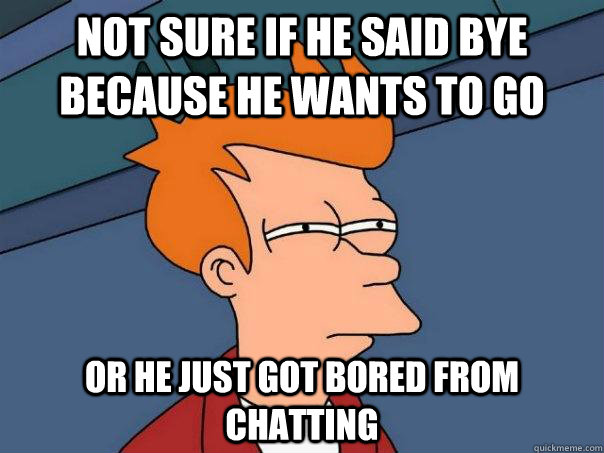 not sure if he said bye because he wants to go or he just got bored from chatting  Futurama Fry