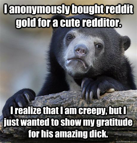 I anonymously bought reddit gold for a cute redditor. I realize that I am creepy, but I just wanted to show my gratitude for his amazing dick.  Confession Bear