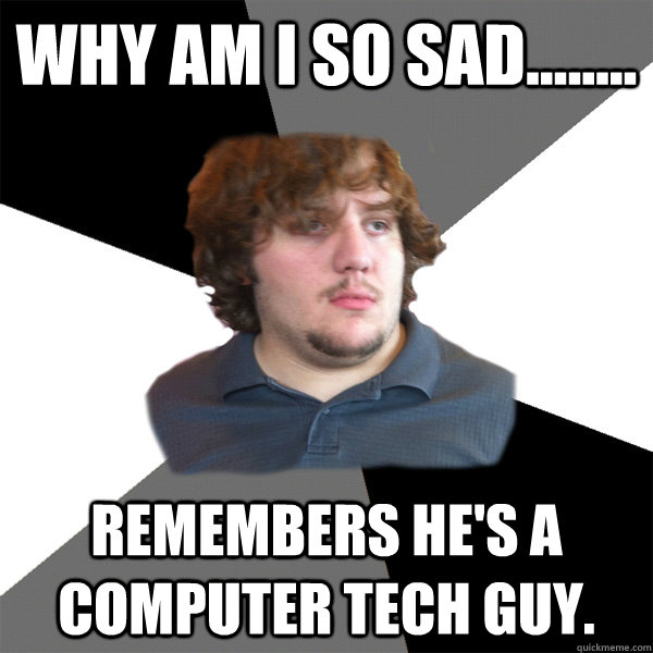 Why am i so Sad........ Remembers he's A Computer tech guy.  Family Tech Support Guy