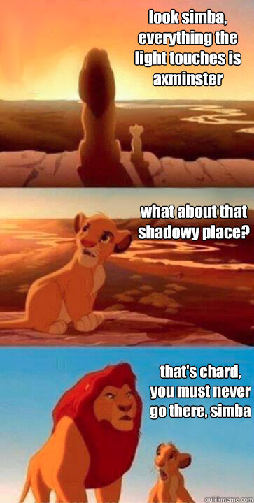 look simba, everything the light touches is axminster what about that shadowy place? that's chard, you must never go there, simba - look simba, everything the light touches is axminster what about that shadowy place? that's chard, you must never go there, simba  SIMBA