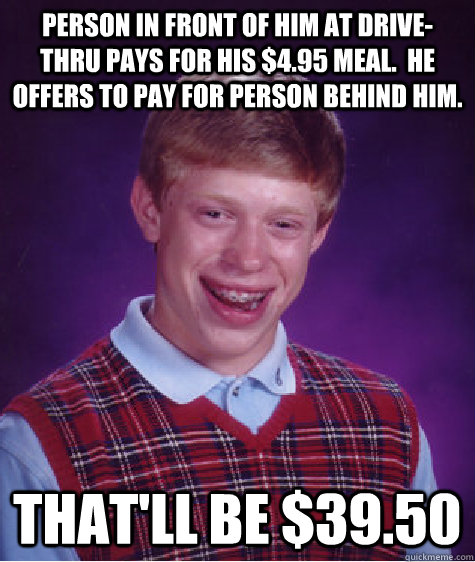 Person in front of him at drive-thru pays for his $4.95 meal.  He offers to pay for person behind him. That'll be $39.50 - Person in front of him at drive-thru pays for his $4.95 meal.  He offers to pay for person behind him. That'll be $39.50  Bad Luck Brian