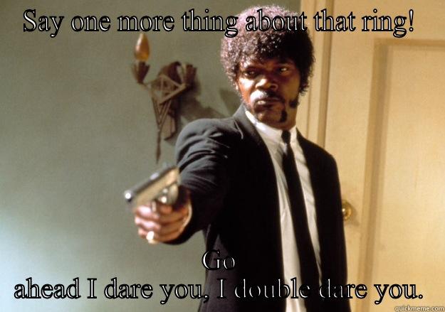 SAY ONE MORE THING ABOUT THAT RING! GO AHEAD I DARE YOU, I DOUBLE DARE YOU. Samuel L Jackson