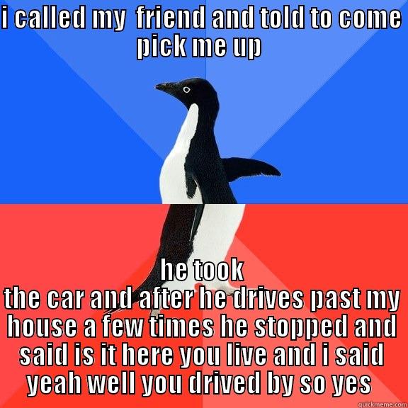 I CALLED MY  FRIEND AND TOLD TO COME PICK ME UP  HE TOOK THE CAR AND AFTER HE DRIVES PAST MY HOUSE A FEW TIMES HE STOPPED AND SAID IS IT HERE YOU LIVE AND I SAID YEAH WELL YOU DRIVED BY SO YES  Socially Awkward Awesome Penguin