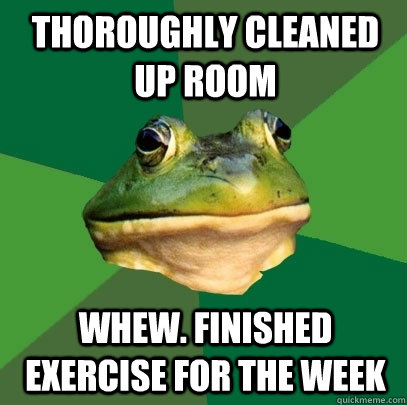 Thoroughly cleaned up room Whew. Finished Exercise for the week  Foul Bachelor Frog