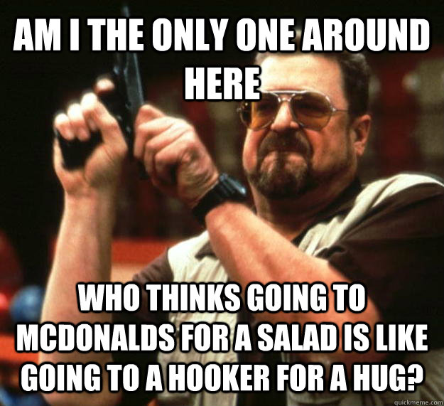 AM I THE ONLY ONE AROUND HERE WHO thinks going to mcdonalds for a salad is like going to a hooker for a hug?  Angry Walter