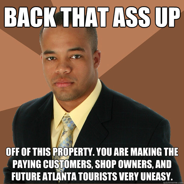 BACK THAT ASS UP OFF OF THIS PROPERTY. YOU ARE MAKING THE PAYING CUSTOMERS, SHOP OWNERS, AND FUTURE ATLANTA TOURISTS VERY UNEASY.   Successful Black Man