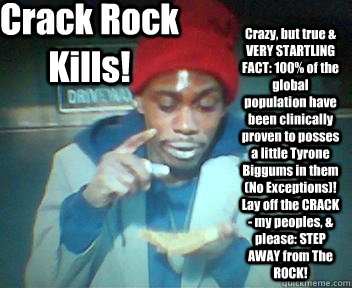 Crack Rock Kills! Crazy, but true & VERY STARTLING FACT: 100% of the global population have been clinically proven to posses a little Tyrone Biggums in them (No Exceptions)! Lay off the CRACK - my peoples, & please: STEP AWAY from The ROCK! - Crack Rock Kills! Crazy, but true & VERY STARTLING FACT: 100% of the global population have been clinically proven to posses a little Tyrone Biggums in them (No Exceptions)! Lay off the CRACK - my peoples, & please: STEP AWAY from The ROCK!  Tyrone Biggums - Crack Rock Kills!