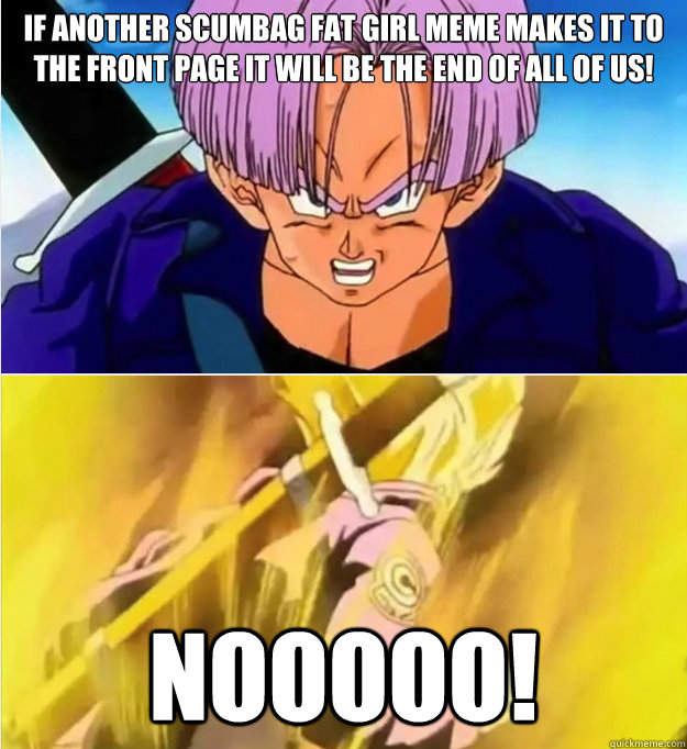 if another scumbag fat girl meme makes it to the front page it will be the end of all of us! nooooo! - if another scumbag fat girl meme makes it to the front page it will be the end of all of us! nooooo!  Trunks No!