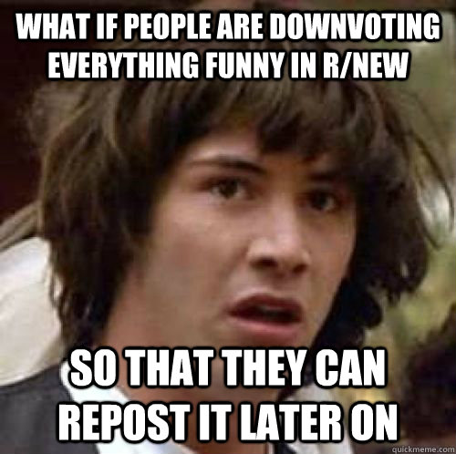 what if people are downvoting everything funny in r/new so that they can repost it later on  conspiracy keanu