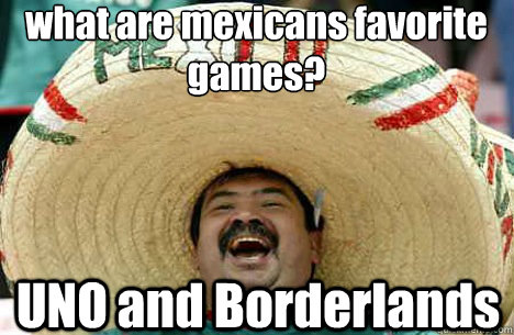 what are mexicans favorite games? UNO and Borderlands  Merry mexican