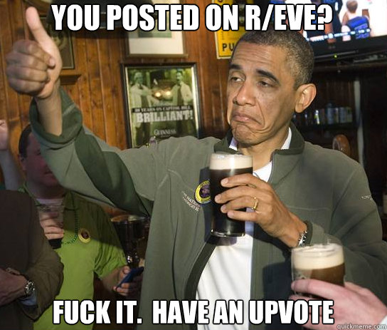 You posted on r/eve? Fuck it.  Have an upvote  Upvoting Obama