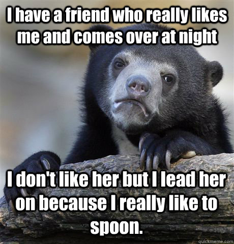 I have a friend who really likes me and comes over at night I don't like her but I lead her on because I really like to spoon.  Confession Bear