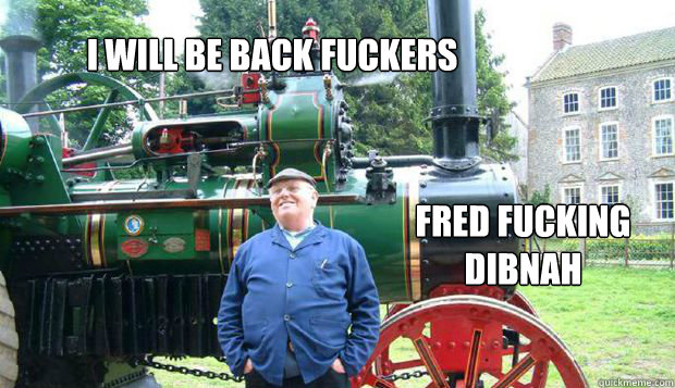 I WILL BE BACK FUCKERS FRED FUCKING DIBNAH - I WILL BE BACK FUCKERS FRED FUCKING DIBNAH  Fred