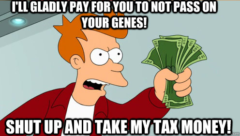 I'll gladly pay for you to not pass on your genes!  shut up and take my tax money!  Fry shut up and take my money credit card