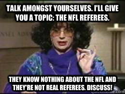 talk amongst yourselves. I'll give you a topic: the nfl referees. They know nothing about the nfl and they're not real referees. discuss! - talk amongst yourselves. I'll give you a topic: the nfl referees. They know nothing about the nfl and they're not real referees. discuss!  Coffee Talk with Linda Richman