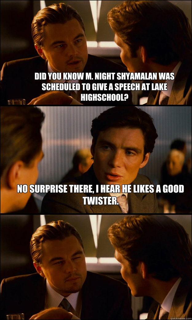 Did you know M. Night Shyamalan was scheduled to give a speech at Lake Highschool? No surprise there, I hear he likes a good twister.  - Did you know M. Night Shyamalan was scheduled to give a speech at Lake Highschool? No surprise there, I hear he likes a good twister.   Inception