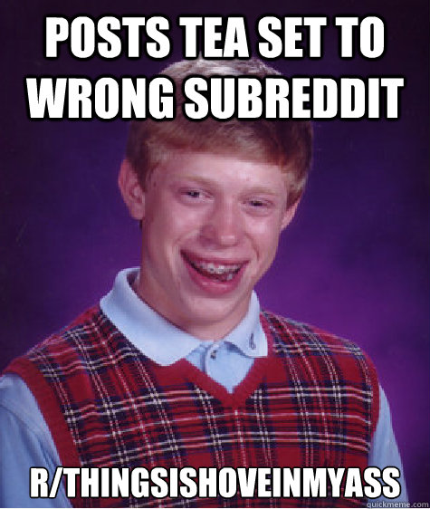 posts tea set to wrong subreddit r/thingsishoveinmyass  Bad Luck Brian