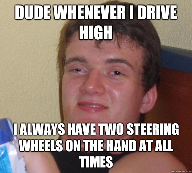 Dude whenever I drive high I always have two steering wheels on the hand at all times  10 Guy