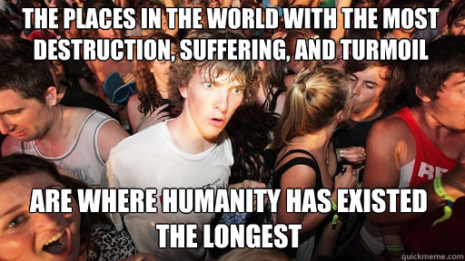 The places in the world with the most destruction, suffering, and turmoil are where humanity has existed the longest - The places in the world with the most destruction, suffering, and turmoil are where humanity has existed the longest  Sudden Clarity Clarence