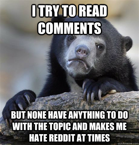 i try to read comments but none have anything to do with the topic and makes me hate reddit at times   Confession Bear