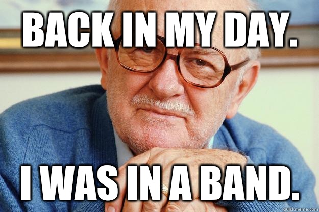 BACK IN MY DAY. I was in a band.  Old man