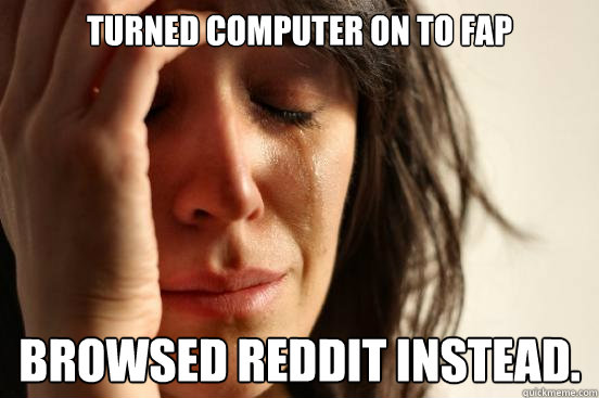 Turned computer on to fap browsed reddit instead.  First World Problems