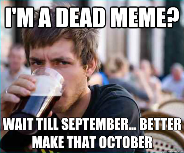 I'm a dead meme? Wait till september... better make that october  Lazy College Senior