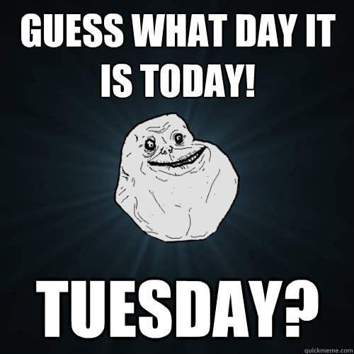 Guess what day it is today! Tuesday? - Guess what day it is today! Tuesday?  Forever Alone