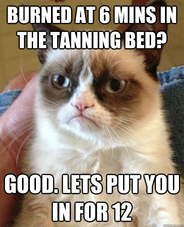 Burned at 6 mins in the tanning bed? Good. Lets put you in for 12  Grumpy Cat