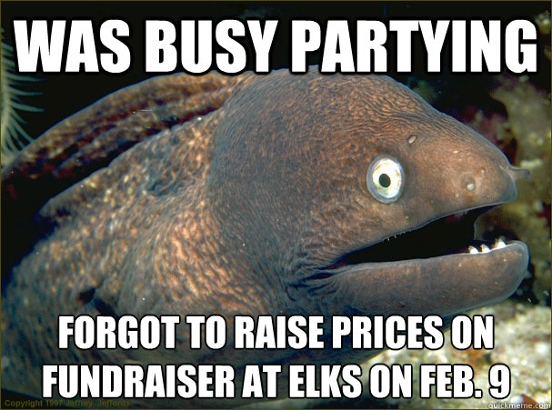 Was busy partying Forgot to raise prices on fundraiser at elks on feb. 9  Bad Joke Eel