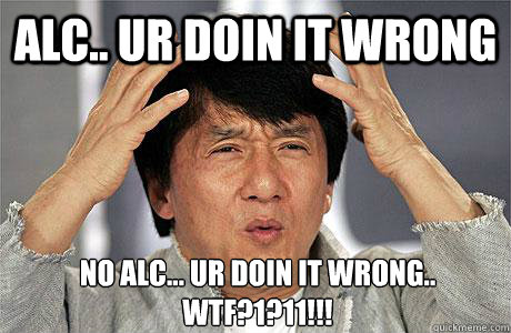 ALC.. UR DOIN IT WRONG NO ALC... UR DOIN IT WRONG..
wtf?1?11!!!  EPIC JACKIE CHAN