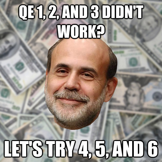 qe 1, 2, and 3 didn't work? let's try 4, 5, and 6  - qe 1, 2, and 3 didn't work? let's try 4, 5, and 6   Ben Bernanke