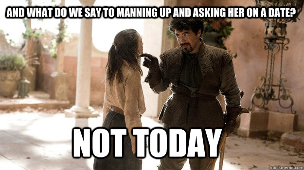 And what do we say to manning up and asking her on a date? Not Today  